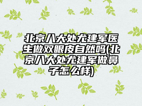 北京八大处尤建军医生做双眼皮自然吗(北京八大处尤建军做鼻子怎么样)