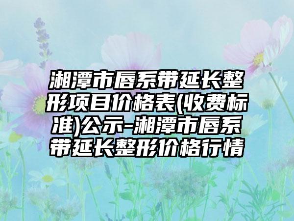 湘潭市唇系带延长整形项目价格表(收费标准)公示-湘潭市唇系带延长整形价格行情