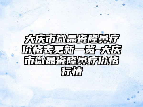 大庆市微晶瓷隆鼻疗价格表更新一览-大庆市微晶瓷隆鼻疗价格行情