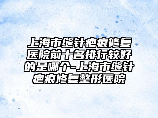 上海市缝针疤痕修复医院前十名排行较好的是哪个-上海市缝针疤痕修复整形医院