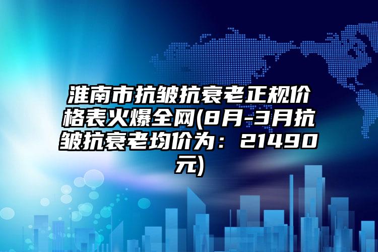 淮南市抗皱抗衰老正规价格表火爆全网(8月-3月抗皱抗衰老均价为：21490元)