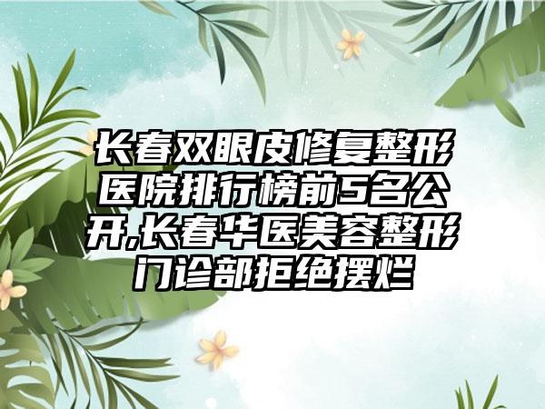 长春双眼皮修复整形医院排行榜前5名公开,长春华医美容整形门诊部拒绝摆烂