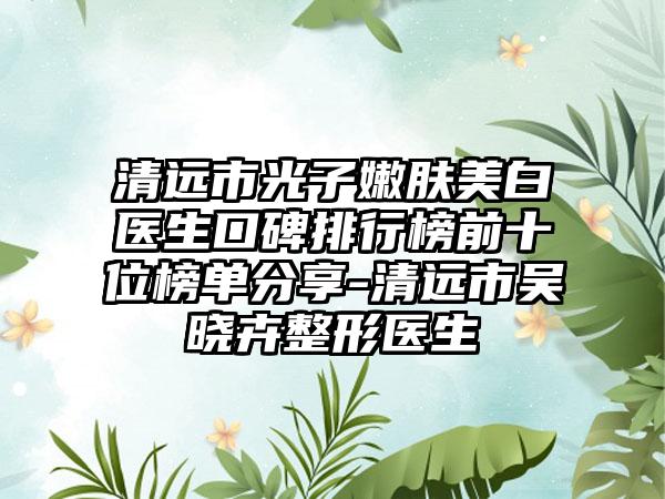 清远市光子嫩肤美白医生口碑排行榜前十位榜单分享-清远市吴晓卉整形医生