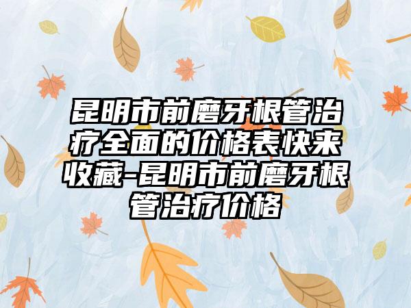 昆明市前磨牙根管治疗多面的价格表快来收藏-昆明市前磨牙根管治疗价格