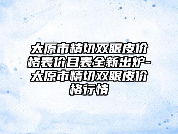 太原市精切双眼皮价格表价目表全新出炉-太原市精切双眼皮价格行情