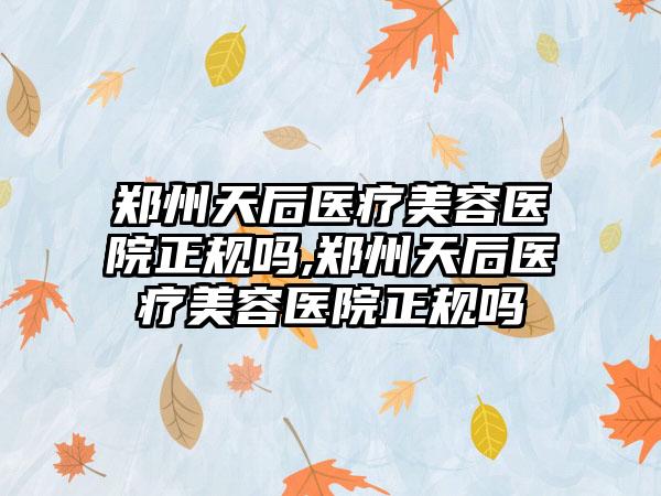 郑州天后医疗美容医院正规吗,郑州天后医疗美容医院正规吗