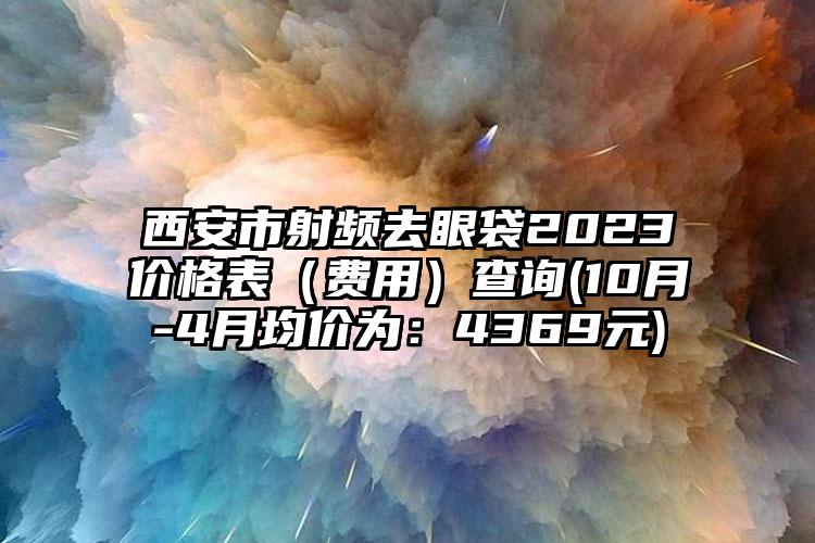 西安市射频去眼袋2023价格表（费用）查询(10月-4月均价为：4369元)