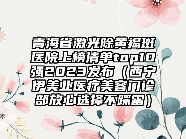 青海省激光除黄褐斑医院上榜清单top10强2023发布（西宁伊美业医疗美容门诊部放心选择不踩雷）