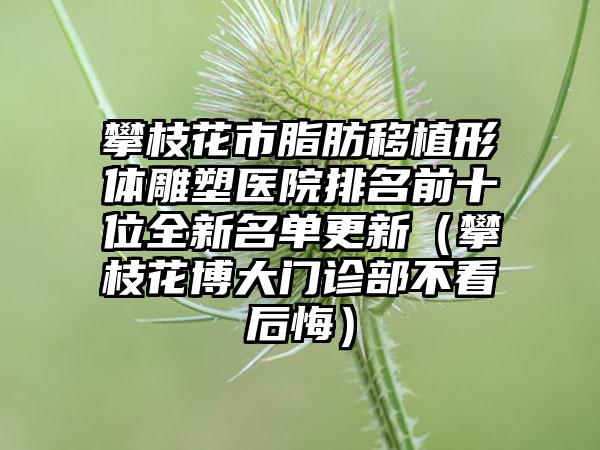 攀枝花市脂肪移植形体雕塑医院排名前十位全新名单更新（攀枝花博大门诊部不看后悔）