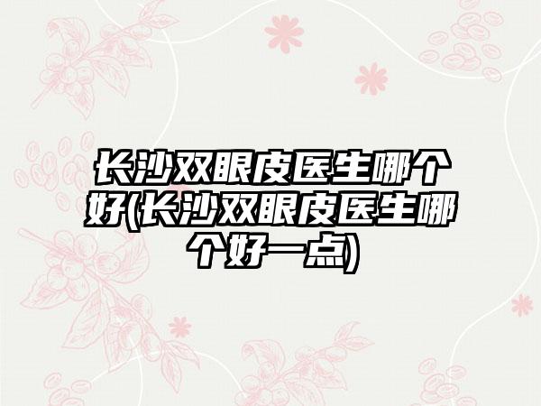 长沙双眼皮医生哪个好(长沙双眼皮医生哪个好一点)