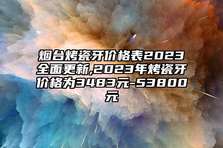 烟台烤瓷牙价格表2023多面更新,2023年烤瓷牙价格为3483元-53800元