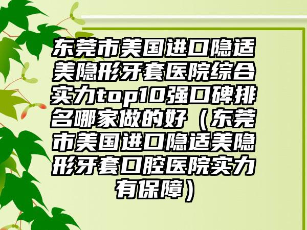 东莞市美国进口隐适美隐形牙套医院综合实力top10强口碑排名哪家做的好（东莞市美国进口隐适美隐形牙套口腔医院实力有保护）