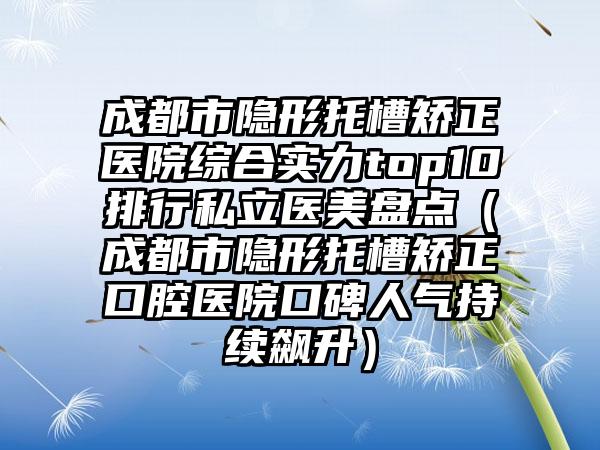 成都市隐形托槽矫正医院综合实力top10排行私立医美盘点（成都市隐形托槽矫正口腔医院口碑人气持续飙升）