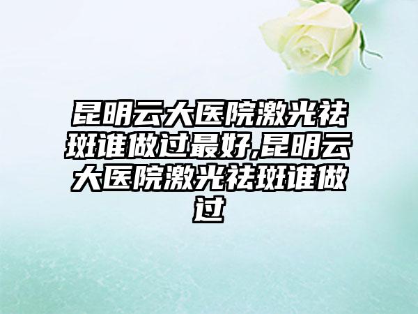 昆明云大医院激光祛斑谁做过较好,昆明云大医院激光祛斑谁做过