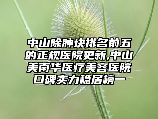 中山除肿块排名前五的正规医院更新,中山美南华医疗美容医院口碑实力稳居榜一