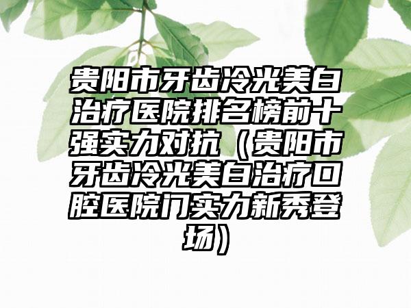 贵阳市牙齿冷光美白治疗医院排名榜前十强实力对抗（贵阳市牙齿冷光美白治疗口腔医院门实力新秀登场）