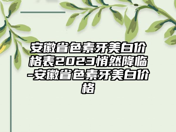 安徽省色素牙美白价格表2023悄然降临-安徽省色素牙美白价格