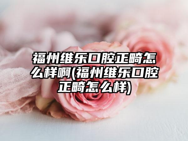 福州维乐口腔正畸怎么样啊(福州维乐口腔正畸怎么样)