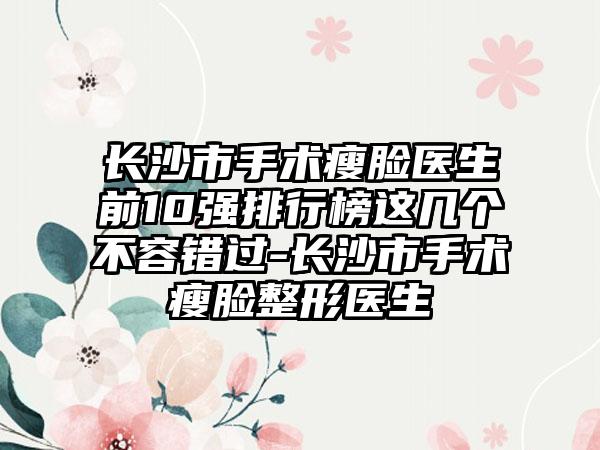 长沙市手术瘦脸医生前10强排行榜这几个不容错过-长沙市手术瘦脸整形医生