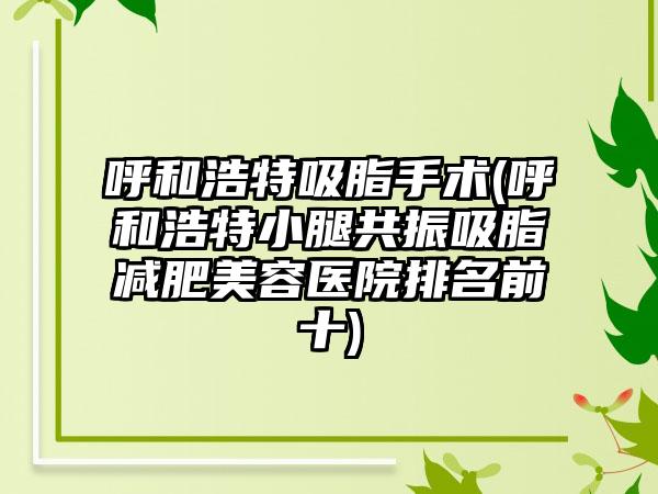 呼和浩特吸脂手术(呼和浩特小腿共振吸脂减肥美容医院排名前十)