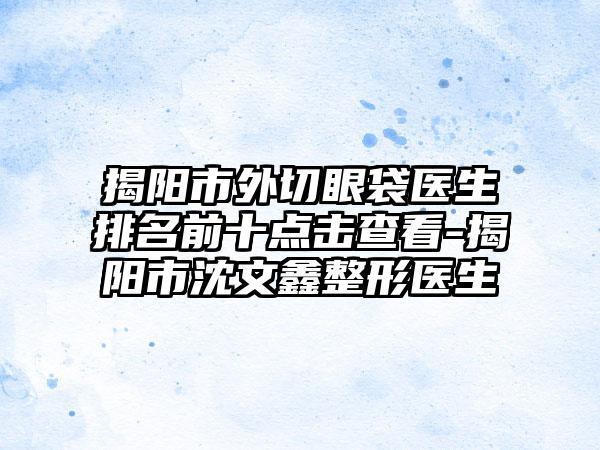 揭阳市外切眼袋医生排名前十点击查看-揭阳市沈文鑫整形医生