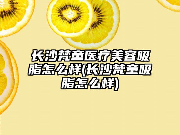 长沙梵童医疗美容吸脂怎么样(长沙梵童吸脂怎么样)