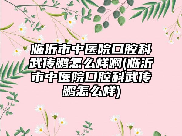 临沂市中医院口腔科武传鹏怎么样啊(临沂市中医院口腔科武传鹏怎么样)