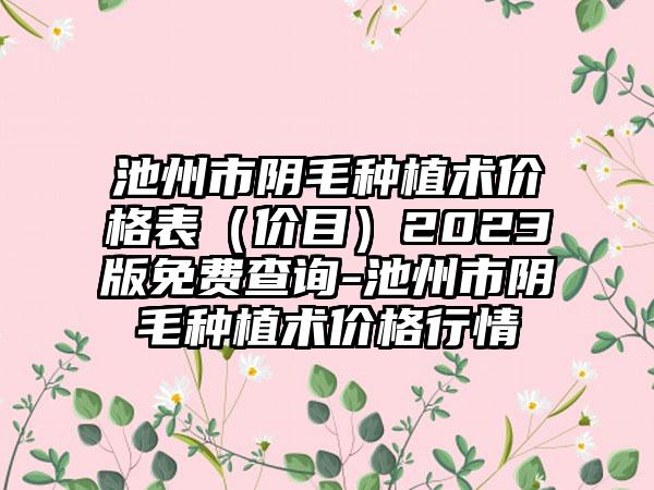 池州市阴毛种植术价格表（价目）2023版免费查询-池州市阴毛种植术价格行情