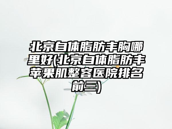 北京自体脂肪丰胸哪里好(北京自体脂肪丰苹果肌整容医院排名前三)