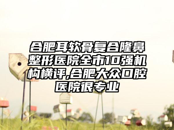 合肥耳软骨复合七元医院全市10强机构横评,合肥大众口腔医院很正规