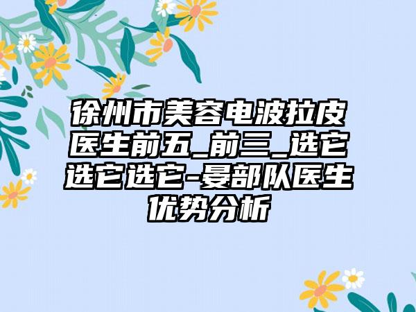 徐州市美容电波拉皮医生前五_前三_选它选它选它-晏部队医生优势分析