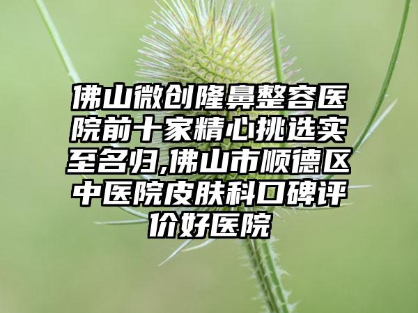 佛山微创隆鼻整容医院前十家精心挑选实至名归,佛山市顺德区中医院皮肤科口碑评价好医院