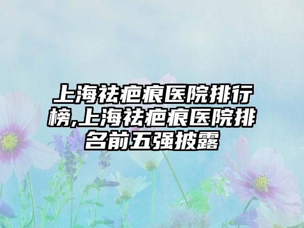 上海祛疤痕医院排行榜,上海祛疤痕医院排名前五强披露