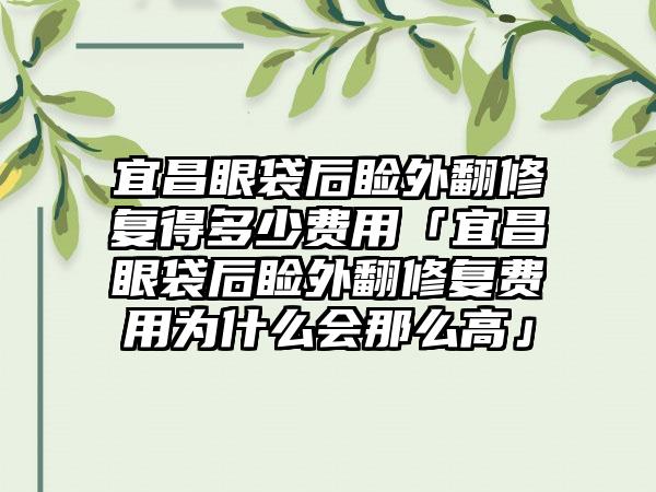 宜昌眼袋后睑外翻修复得多少费用「宜昌眼袋后睑外翻修复费用为什么会那么高」