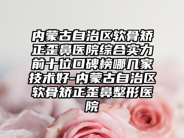 内蒙古自治区软骨矫正歪鼻医院综合实力前十位口碑榜哪几家技术好-内蒙古自治区软骨矫正歪鼻整形医院