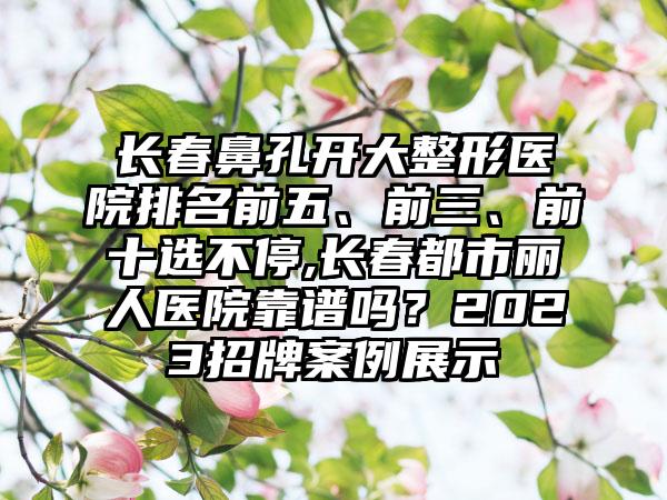 长春鼻孔开大整形医院排名前五、前三、前十选不停,长春都市丽人医院靠谱吗？2023招牌实例展示