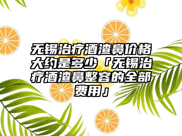 无锡治疗酒渣鼻价格大约是多少「无锡治疗酒渣鼻整容的全部费用」