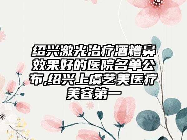 绍兴激光治疗酒糟鼻成果好的医院名单公布,绍兴上虞艺美医疗美容第一