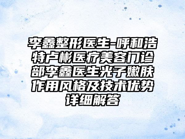 李鑫整形医生-呼和浩特卢彬医疗美容门诊部李鑫医生光子嫩肤作用风格及技术优势详细解答