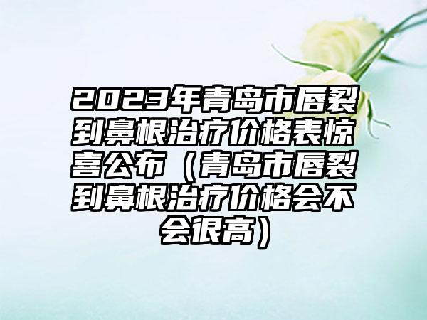 2023年青岛市唇裂到鼻有效治疗疗价格表惊喜公布（青岛市唇裂到鼻有效治疗疗价格会不会很高）