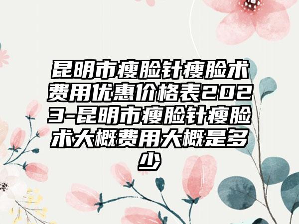 昆明市瘦脸针瘦脸术费用优惠价格表2023-昆明市瘦脸针瘦脸术大概费用大概是多少