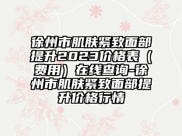 徐州市肌肤紧致面部提升2023价格表（费用）在线查询-徐州市肌肤紧致面部提升价格行情