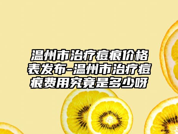 温州市治疗痘痕价格表发布-温州市治疗痘痕费用究竟是多少呀