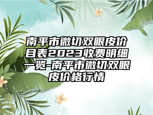 南平市微切双眼皮价目表2023收费明细一览-南平市微切双眼皮价格行情