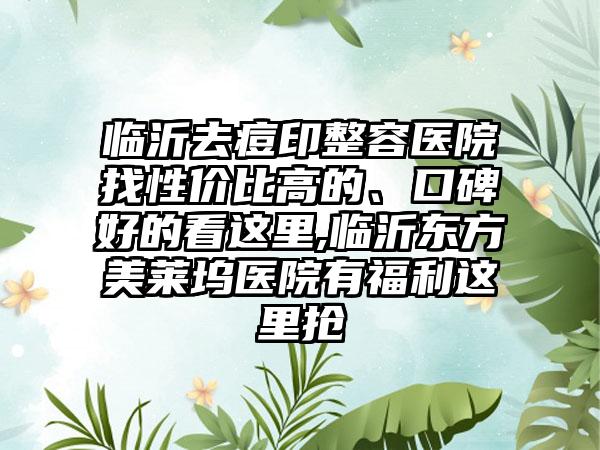 临沂去痘印整容医院找性价比高的、口碑好的看这里,临沂东方美莱坞医院有福利这里抢