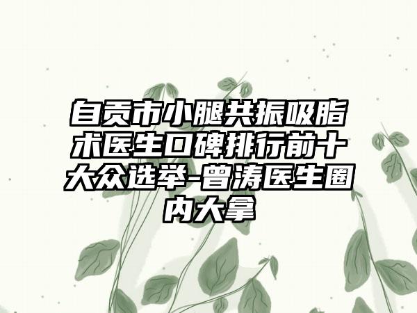 自贡市小腿共振吸脂术医生口碑排行前十大众选举-曾涛医生圈内大拿