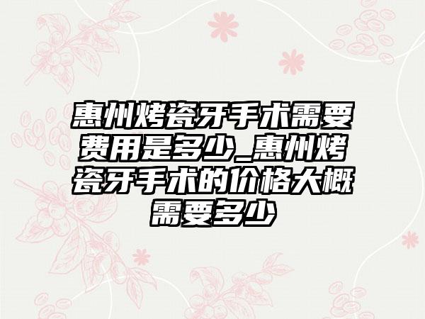 惠州烤瓷牙手术需要费用是多少_惠州烤瓷牙手术的价格大概需要多少