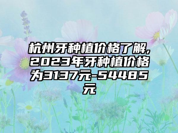 杭州牙种植价格了解,2023年牙种植价格为3137元-54485元