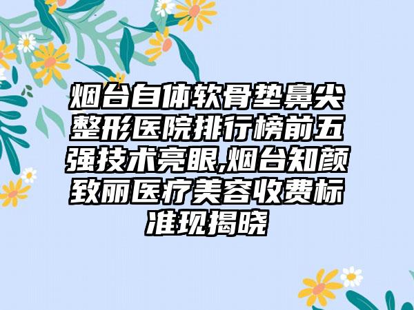 烟台自体软骨垫鼻尖整形医院排行榜前五强技术亮眼,烟台知颜致丽医疗美容收费标准现揭晓