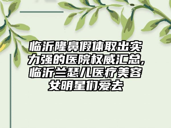 临沂隆鼻假体取出实力强的医院权威汇总,临沂兰瑟儿医疗美容女明星们爱去